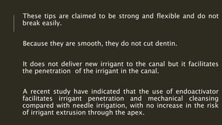 These tips are claimed to be strong and flexible and do not
break easily.
Because they are smooth, they do not cut dentin.
It does not deliver new irrigant to the canal but it facilitates
the penetration of the irrigant in the canal.
A recent study have indicated that the use of endoactivator
facilitates irrigant penetration and mechanical cleansing
compared with needle irrigation, with no increase in the risk
of irrigant extrusion through the apex.
 