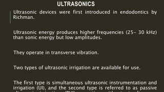 ULTRASONICS
Ultrasonic devices were first introduced in endodontics by
Richman.
Ultrasonic energy produces higher frequencies (25- 30 kHz)
than sonic energy but low amplitudes.
They operate in transverse vibration.
Two types of ultrasonic irrigation are available for use.
The first type is simultaneous ultrasonic instrumentation and
irrigation (UI), and the second type is referred to as passive
 