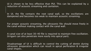 UI is shown to be less effective than PUI. This can be explained by a
reduction of acoustic streaming and cavitation.
In UI, the file contacts the root canal wall, so the oscillations are
dampened and becomes too weak to maintain acoustic streaming.
For proper acoustic streaming, the ultrasonic file should move freely in
the canal without making contact with the canal wall.
A canal size of at least 30-40 file is required to maintain free oscillation.
(Irrigant can also penetrate more easily into apical part).
Disadvantage of UI is difficult to control the cutting of dentin during
ultrasonic preparation which can result in apical perforation & irregular
canal shapes.
 