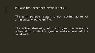 PUI was first described by Weller et al.
The term passive relates to non cutting action of
ultrasonically activated file.
The active streaming of the irrigant, increases its
potential to contact a greater surface area of the
canal wall.
 