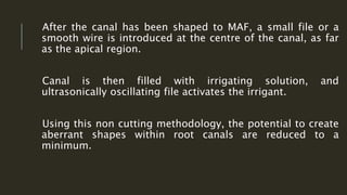 After the canal has been shaped to MAF, a small file or a
smooth wire is introduced at the centre of the canal, as far
as the apical region.
Canal is then filled with irrigating solution, and
ultrasonically oscillating file activates the irrigant.
Using this non cutting methodology, the potential to create
aberrant shapes within root canals are reduced to a
minimum.
 