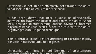 Ultrasonics is not able to effectively get through the apical
vapor lock in the apical 3 mm of the canal.
It has been shown that once a sonic or ultrasonically
activated tip leaves the irrigant and enters the apical vapor
lock, acoustic microstreaming and/or cavitation becomes
physically impossible which is not the case with the apical
negative pressure irrigation technique.
This is because acoustic microstreaming or cavitation is only
possible in fluids/liquids, not in gases.
Ultrasonics can help in debridement of anastomoses
 