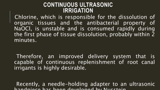 CONTINUOUS ULTRASONIC
IRRIGATION
Chlorine, which is responsible for the dissolution of
organic tissues and the antibacterial property of
NaOCl, is unstable and is consumed rapidly during
the first phase of tissue dissolution, probably within 2
minutes.
Therefore, an improved delivery system that is
capable of continuous replenishment of root canal
irrigants is highly desirable.
Recently, a needle-holding adapter to an ultrasonic
 
