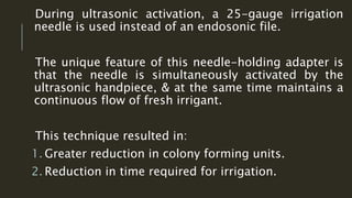 During ultrasonic activation, a 25-gauge irrigation
needle is used instead of an endosonic file.
The unique feature of this needle-holding adapter is
that the needle is simultaneously activated by the
ultrasonic handpiece, & at the same time maintains a
continuous flow of fresh irrigant.
This technique resulted in:
1. Greater reduction in colony forming units.
2. Reduction in time required for irrigation.
 