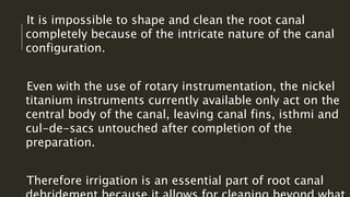 It is impossible to shape and clean the root canal
completely because of the intricate nature of the canal
configuration.
Even with the use of rotary instrumentation, the nickel
titanium instruments currently available only act on the
central body of the canal, leaving canal fins, isthmi and
cul-de-sacs untouched after completion of the
preparation.
Therefore irrigation is an essential part of root canal
 