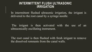 INTERMITTENT FLUSH ULTRASONIC
IRRIGATION
In intermittent flushed ultrasonic irrigation, the irrigant is
delivered to the root canal by a syringe needle.
The irrigant is then activated with the use of an
ultrasonically oscillating instrument.
The root canal is then flushed with fresh irrigant to remove
the dissolved remnants from the canal walls.
 