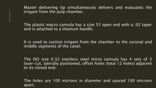 Master delivering tip simultaneously delivers and evacuates the
irrigant from the pulp chamber.
The plastic macro cannula has a size 55 open end with a .02 taper
and is attached to a titanium handle.
It is used to suction irrigant from the chamber to the coronal and
middle segments of the canal.
The ISO size 0.32 stainless steel micro cannula has 4 sets of 3
laser-cut, laterally positioned, offset holes (total 12 holes) adjacent
to its closed end.
The holes are 100 microns in diameter and spaced 100 microns
apart.
 