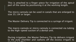 This is attached to a finger-piece for irrigation of the apical
part of the canal by positioning it at the working length.
The micro cannula can be used in canals that are enlarged to
size 35/.04 or larger.
The Master Delivery Tip is connected to a syringe of irrigant.
The macro cannula or micro cannula is connected via tubing
to the high-speed suction of a dental unit.
During irrigation, the Master Delivery Tip tip delivers irrigant
to the pulp chamber and siphons off the excess irrigant to
 
