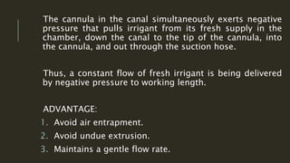 The cannula in the canal simultaneously exerts negative
pressure that pulls irrigant from its fresh supply in the
chamber, down the canal to the tip of the cannula, into
the cannula, and out through the suction hose.
Thus, a constant flow of fresh irrigant is being delivered
by negative pressure to working length.
ADVANTAGE:
1. Avoid air entrapment.
2. Avoid undue extrusion.
3. Maintains a gentle flow rate.
 