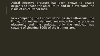 Apical negative pressure has been shown to enable
irrigants to reach the apical third and help overcome the
issue of apical vapor lock.
In a comparing the Endoactivator, passive ultrasonic, the
F file, the manual dynamic max-i-probe, the pressure
ultrasonic, and the endovac, only the endovac was
capable of cleaning 100% of the isthmus area.
 