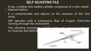 SELF ADJUSTING FILE
It has a hollow thin walled cylinder composed of a thin nickel-
titanium lattice.
It is compressible and adjusts to the anatomy of the root
canal.
SAF operates with a continuous flow of irrigant (5ml/min)
running through the instrument.
The vibrating movement of SAF within the irrigant facilitates
its cleaning and debriding effects.
 