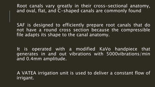 Root canals vary greatly in their cross-sectional anatomy,
and oval, flat, and C-shaped canals are commonly found
SAF is designed to efficiently prepare root canals that do
not have a round cross section because the compressible
file adapts its shape to the canal anatomy.
It is operated with a modified KaVo handpiece that
generates in and out vibrations with 5000vibrations/min
and 0.4mm amplitude.
A VATEA irrigation unit is used to deliver a constant flow of
irrigant.
 