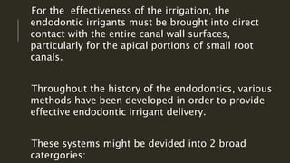For the effectiveness of the irrigation, the
endodontic irrigants must be brought into direct
contact with the entire canal wall surfaces,
particularly for the apical portions of small root
canals.
Throughout the history of the endodontics, various
methods have been developed in order to provide
effective endodontic irrigant delivery.
These systems might be devided into 2 broad
catergories:
 