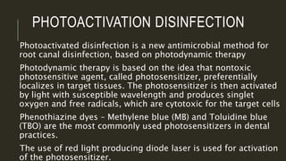 PHOTOACTIVATION DISINFECTION
Photoactivated disinfection is a new antimicrobial method for
root canal disinfection, based on photodynamic therapy
Photodynamic therapy is based on the idea that nontoxic
photosensitive agent, called photosensitizer, preferentially
localizes in target tissues. The photosensitizer is then activated
by light with susceptible wavelength and produces singlet
oxygen and free radicals, which are cytotoxic for the target cells
Phenothiazine dyes – Methylene blue (MB) and Toluidine blue
(TBO) are the most commonly used photosensitizers in dental
practices.
The use of red light producing diode laser is used for activation
of the photosensitizer.
 