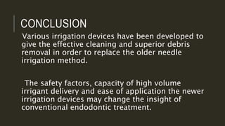 CONCLUSION
Various irrigation devices have been developed to
give the effective cleaning and superior debris
removal in order to replace the older needle
irrigation method.
The safety factors, capacity of high volume
irrigant delivery and ease of application the newer
irrigation devices may change the insight of
conventional endodontic treatment.
 
