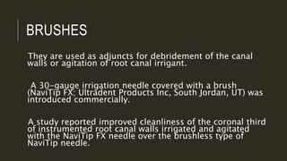 BRUSHES
They are used as adjuncts for debridement of the canal
walls or agitation of root canal irrigant.
A 30-gauge irrigation needle covered with a brush
(NaviTip FX; Ultradent Products Inc, South Jordan, UT) was
introduced commercially.
A study reported improved cleanliness of the coronal third
of instrumented root canal walls irrigated and agitated
with the NaviTip FX needle over the brushless type of
NaviTip needle.
 