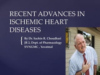 {
RECENT ADVANCES IN
ISCHEMIC HEART
DISEASES
By Dr. Sachin R. Choudhari
JR 2, Dept. of Pharmacology
SVNGMC , Yavatmal
 