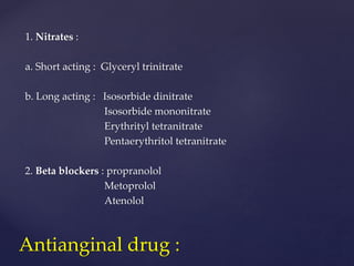 1. Nitrates :
a. Short acting : Glyceryl trinitrate
b. Long acting : Isosorbide dinitrate
Isosorbide mononitrate
Erythrityl tetranitrate
Pentaerythritol tetranitrate
2. Beta blockers : propranolol
Metoprolol
Atenolol
Antianginal drug :
 