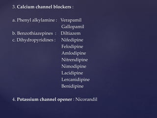 3. Calcium channel blockers :
a. Phenyl alkylamine : Verapamil
Gallopamil
b. Benzothiazepines : Diltiazem
c. Dihydropyridines : Nifedipine
Felodipine
Amlodipine
Nitrendipine
Nimodipine
Lacidipine
Lercanidipine
Benidipine
4. Potassium channel opener : Nicorandil
 