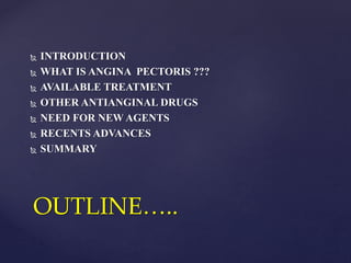  INTRODUCTION
 WHAT IS ANGINA PECTORIS ???
 AVAILABLE TREATMENT
 OTHER ANTIANGINAL DRUGS
 NEED FOR NEW AGENTS
 RECENTS ADVANCES
 SUMMARY
OUTLINE…..
 