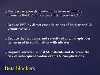  Decrease oxygen demands of the myocardium by
lowering the HR and contractility (decrease CO)
 Reduce PVR by direct vasodilatations of both arterial &
venous vessels
 Reduce the frequency and severity of anginal episodes
(when used in combination with nitrates)
 Improve survival in post MI patients and decrease the
risk of subsequent cardiac events & complications
Beta blockers :
 