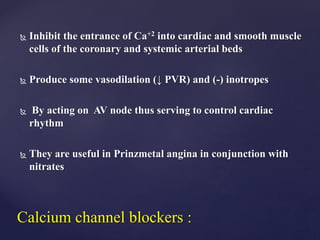  Inhibit the entrance of Ca+2 into cardiac and smooth muscle
cells of the coronary and systemic arterial beds
 Produce some vasodilation (↓ PVR) and (-) inotropes
 By acting on AV node thus serving to control cardiac
rhythm
 They are useful in Prinzmetal angina in conjunction with
nitrates
Calcium channel blockers :
 