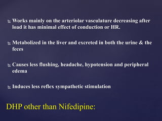  Works mainly on the arteriolar vasculature decreasing after
load it has minimal effect of conduction or HR.
 Metabolized in the liver and excreted in both the urine & the
feces
 Causes less flushing, headache, hypotension and peripheral
edema
 Induces less reflex sympathetic stimulation
DHP other than Nifedipine:
 