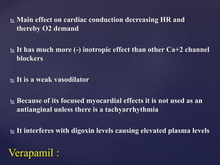  Main effect on cardiac conduction decreasing HR and
thereby O2 demand
 It has much more (-) inotropic effect than other Ca+2 channel
blockers
 It is a weak vasodilator
 Because of its focused myocardial effects it is not used as an
antianginal unless there is a tachyarrhythmia
 It interferes with digoxin levels causing elevated plasma levels
Verapamil :
 
