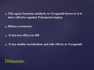  This agent function similarly to Verapamil however it is
more effective against Prinzmetal angina
 Dilates coronaries
 It has less effect on HR
 It has similar metabolism and side effects as Verapamil
Diltiazem :
 