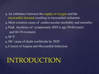  An imbalance between the supply of oxygen and the
myocardial demand resulting in myocardial ischaemia
 Most common cause of cardiovascular morbidity and mortality
 Peak incidence of symptomatic IHD is age 50-60 (men)
and 60-70 (women)
 M>F
 MC cause of death worldwide by 2020
 Consist of Angina and Myocardial Infarction
INTRODUCTION
 