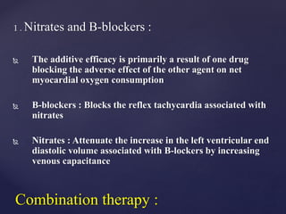 1 . Nitrates and B-blockers :
 The additive efficacy is primarily a result of one drug
blocking the adverse effect of the other agent on net
myocardial oxygen consumption
 B-blockers : Blocks the reflex tachycardia associated with
nitrates
 Nitrates : Attenuate the increase in the left ventricular end
diastolic volume associated with B-lockers by increasing
venous capacitance
Combination therapy :
 