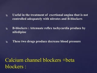  Useful in the treatment of exertional angina that is not
controlled adequately with nitrates and B-blockers
 B-blockers : Attenuate reflex tachycardia produce by
nifedipine
 These two drugs produce decrease blood pressure
Calcium channel blockers +beta
blockers :
 