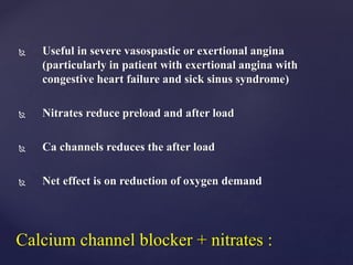  Useful in severe vasospastic or exertional angina
(particularly in patient with exertional angina with
congestive heart failure and sick sinus syndrome)
 Nitrates reduce preload and after load
 Ca channels reduces the after load
 Net effect is on reduction of oxygen demand
Calcium channel blocker + nitrates :
 
