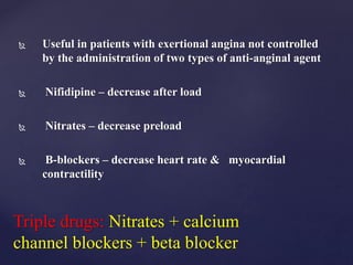  Useful in patients with exertional angina not controlled
by the administration of two types of anti-anginal agent
 Nifidipine – decrease after load
 Nitrates – decrease preload
 B-blockers – decrease heart rate & myocardial
contractility
Triple drugs: Nitrates + calcium
channel blockers + beta blocker
 