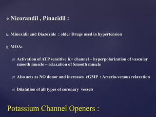  Nicorandil , Pinacidil :
 Minoxidil and Diazoxide : older Drugs used in hypertension
 MOA:
 Activation of ATP sensitive K+ channel – hyperpolarization of vascular
smooth muscle – relaxation of Smooth muscle
 Also acts as NO donor and increases cGMP : Arterio-venous relaxation
 Dilatation of all types of coronary vessels
Potassium Channel Openers :
 