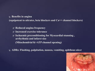 Benefits in angina
(equipotent to nitrates, beta blockers and Ca++ channel blockers)
 Reduced angina frequency
 Increased exercise tolerance
 Ischaemic preconditioning for Myocardial stunning ,
arrhythmia and infarct size
(Mitochondrial K+ATP channel opening)
 ADRs: Flushing, palpitation, nausea, vomiting, aphthous ulcer
 