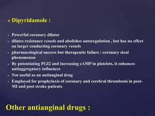  Dipyridamole :
 Powerful coronary dilator
 dilates resistance vessels and abolishes autoregulation , but has no effect
on larger conducting coronary vessels
 pharmacological success but therapeutic failure : coronary steal
phenomenon
 By potentiating PGI2 and increasing cAMP in platelets, it enhances
antiaggregatory influences
 Not useful as an antianginal drug
 Employed for prophylaxis of coronary and cerebral thrombosis in post-
MI and post stroke patients
Other antianginal drugs :
 