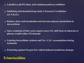  Labelled as pFOX (fatty acid oxidation pathway) inhibitor
 Inhibiting mitochondrial long chain 3-ketoacyl-CoAthiolase
(LC3-KAT)
 Reduces fatty acid metabolism and increases glucose metabolism in
myocardium
 Since oxidation of fatty acid requires more O2, shift back of substrate to
glucose would reduce O2 demand
 Limiting intracellular acidosis and Na+, Ca2+ accumulation during
ischaemia
 Protecting against Oxygen free radical induced membrane damage.
Trimetazidine
 