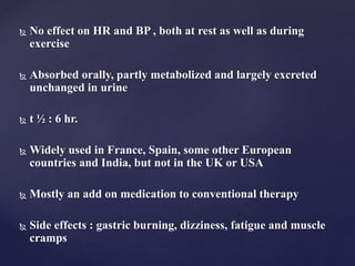  No effect on HR and BP , both at rest as well as during
exercise
 Absorbed orally, partly metabolized and largely excreted
unchanged in urine
 t ½ : 6 hr.
 Widely used in France, Spain, some other European
countries and India, but not in the UK or USA
 Mostly an add on medication to conventional therapy
 Side effects : gastric burning, dizziness, fatigue and muscle
cramps
 