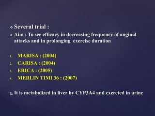  Several trial :
 Aim : To see efficacy in decreasing frequency of anginal
attacks and in prolonging exercise duration
1. MARISA : (2004)
2. CARISA : (2004)
3. ERICA : (2005)
4. MERLIN TIMI 36 : (2007)
 It is metabolized in liver by CYP3A4 and excreted in urine
 