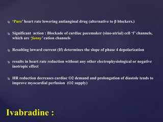  ‘Pure’ heart rate lowering antianginal drug (alternative to β blockers.)
 Significant action : Blockade of cardiac pacemaker (sino-atrial) cell ‘f’ channels,
which are ‘funny’ cation channels
 Resulting inward current (If) determines the slope of phase 4 depolarization
 results in heart rate reduction without any other electrophysiological or negative
inotropic effect
 HR reduction decreases cardiac O2 demand and prolongation of diastole tends to
improve myocardial perfusion (O2 supply)
Ivabradine :
 