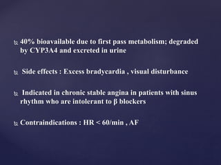  40% bioavailable due to first pass metabolism; degraded
by CYP3A4 and excreted in urine
 Side effects : Excess bradycardia , visual disturbance
 Indicated in chronic stable angina in patients with sinus
rhythm who are intolerant to β blockers
 Contraindications : HR < 60/min , AF
 