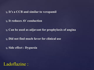  It’s a CCB and similar to verapamil
 It reduces AV conduction
 Can be used as adjuvant for prophylaxis of angina
 Did not find much favor for clinical use
 Side effect : Dyguesia
Ladoflazine :
 
