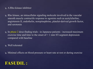  A Rho-kinase inhibitor
 Rho kinase, an intracellular signaling molecule involved in the vascular
smooth muscle contractile response to agonists such as acetylcholine,
angiotensin II, endothelin, norepinephrine, platelet-derived growth factor,
and serotonin
 In phase 2 dose-finding trials : in Japanese patients : increased maximum
exercise time and time to the onset of > 1 mm ST-segment depression
compared with baseline
 Well tolerated
 Minimal effects on blood pressure or heart rate at rest or during exercise
FASUDIL :
 