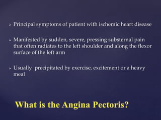  Principal symptoms of patient with ischemic heart disease
 Manifested by sudden, severe, pressing substernal pain
that often radiates to the left shoulder and along the flexor
surface of the left arm
 Usually precipitated by exercise, excitement or a heavy
meal
 
