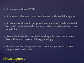  A new generation of CCBs
 A more vascular selective action than currently available agents
 A potent vasodilator in peripheral, coronary, and cerebral arterial
beds and has substantially less myocardial depressant effect than
nifedipine
 Acute administration : resulted in a larger increase in coronary
blood flow and myocardial oxygen supply
 In acute studies, it appears to increase the myocardial oxygen
supply to demand ratio
Nicardipine :
 