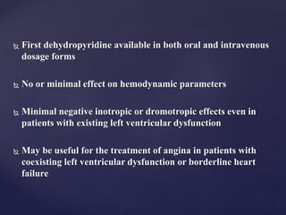  First dehydropyridine available in both oral and intravenous
dosage forms
 No or minimal effect on hemodynamic parameters
 Minimal negative inotropic or dromotropic effects even in
patients with existing left ventricular dysfunction
 May be useful for the treatment of angina in patients with
coexisting left ventricular dysfunction or borderline heart
failure
 