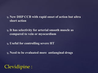  New DHP CCB with rapid onset of action but ultra
short action
 It has selectivity for arterial smooth muscle as
compared to vein or myocardium
 Useful for controlling severe HT
 Need to be evaluated more antianginal drugs
Clevidipine :
 