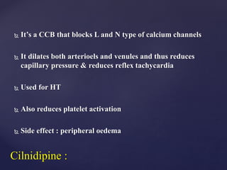 It’s a CCB that blocks L and N type of calcium channels
 It dilates both arterioels and venules and thus reduces
capillary pressure & reduces reflex tachycardia
 Used for HT
 Also reduces platelet activation
 Side effect : peripheral oedema
Cilnidipine :
 