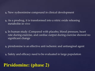  New sydnonimine compound in clinical development
 As a prodrug, it is transformed into a nitric oxide releasing
metabolite in vivo
 In human study :Compared with placebo, blood pressure, heart
rate during exercise, and cardiac output during exercise showed no
significant change
 pirsidomine is an effective anti ischemic and antianginal agent
 Safety and efficacy need to be evaluated in large population
Pirsidomine: (phase 2)
 